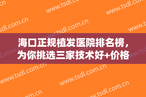 海口正规植发医院排名榜，为你挑选三家技术好+价格实惠的医院！(海南专业的植发医院)