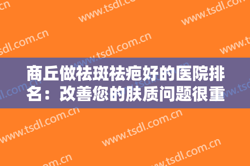 商丘做祛斑祛疤好的医院排名：改善您的肤质问题很重要，这些医院为您保驾护航