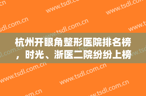 杭州开眼角整形医院排名榜，时光、浙医二院纷纷上榜，术后效果明显！(杭州最好的双眼皮医生)