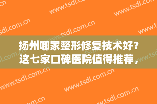 扬州哪家整形修复技术好？这七家口碑医院值得推荐，让人放心！(扬州美容整形医院排行)