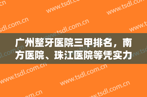 广州整牙医院三甲排名，南方医院、珠江医院等凭实力上榜！(广州看牙科比较出名的医院)