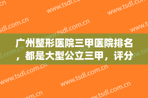 广州整形医院三甲医院排名，都是大型公立三甲，评分超高！(广州整形三甲医院排名前三的)