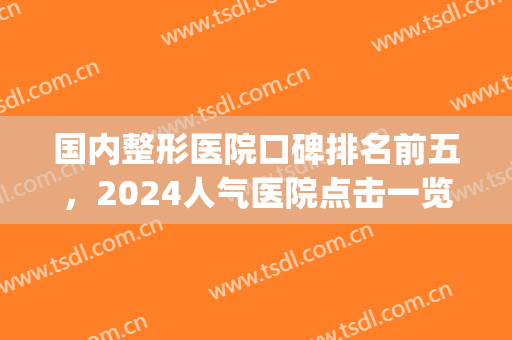 国内整形医院口碑排名前五，2024人气医院点击一览！(国内口碑好的整形医院名单)