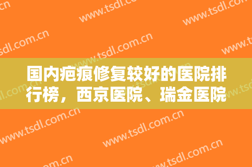 国内疤痕修复较好的医院排行榜，西京医院、瑞金医院等又上榜啦，附价格表