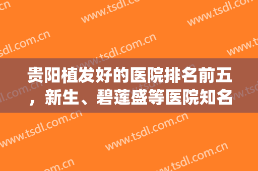 贵阳植发好的医院排名前五，新生、碧莲盛等医院知名度高，水平在线！(贵阳最好的植发医院)