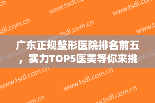 广东正规整形医院排名前五，实力TOP5医美等你来挑！(广东比较出名的整形医院)