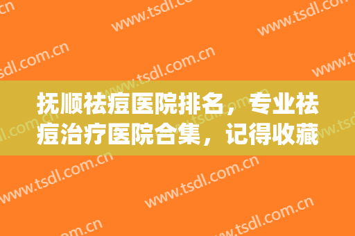 抚顺祛痘医院排名，专业祛痘治疗医院合集，记得收藏！(抚顺治疗痤疮哪家好)