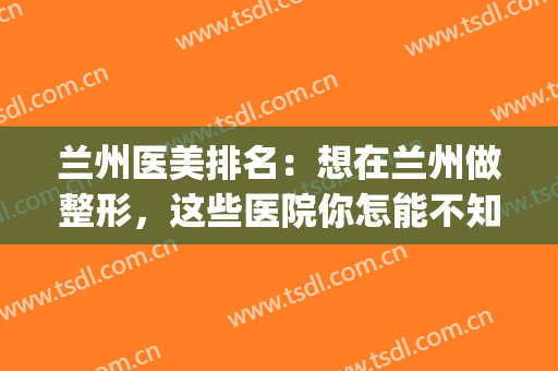 兰州医美排名：想在兰州做整形，这些医院你怎能不知道！(兰州哪个三甲医院做整形好)