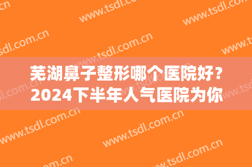 芜湖鼻子整形哪个医院好？2024下半年人气医院为你推荐！(芜湖隆鼻医院)