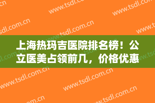 上海热玛吉医院排名榜！公立医美占领前几，价格优惠随时参考！(做热玛吉在上海哪个医院好)