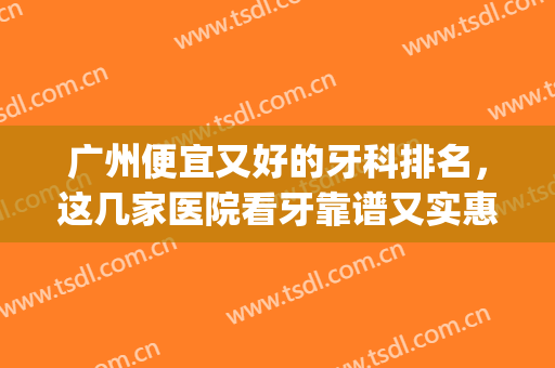 广州便宜又好的牙科排名，这几家医院看牙靠谱又实惠！(广州哪个医院看牙医好还实惠)