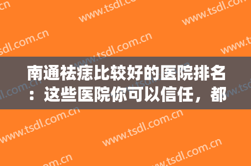 南通祛痣比较好的医院排名：这些医院你可以信任，都是口碑之选！(南通哪个医院点痣比较好)