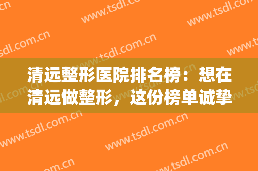 清远整形医院排名榜：想在清远做整形，这份榜单诚挚推荐给您！(清远华美整形医院是正规医院吗)