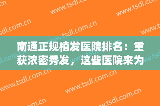 南通正规植发医院排名：重获浓密秀发，这些医院来为您保驾护航！(南通最正规的植发医院)
