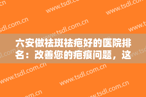 六安做祛斑祛疤好的医院排名：改善您的疤痕问题，这些医院值得您的信赖！