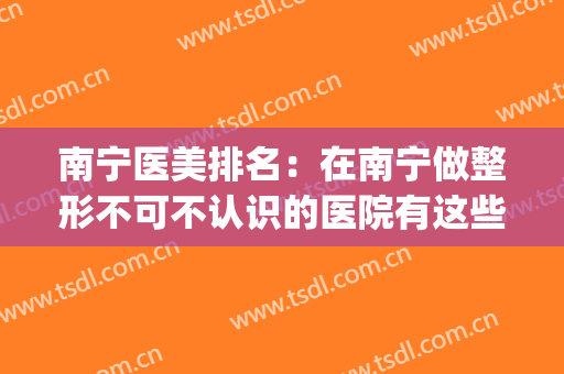 南宁医美排名：在南宁做整形不可不认识的医院有这些，一起来看看吧(南宁有哪些整形医院)