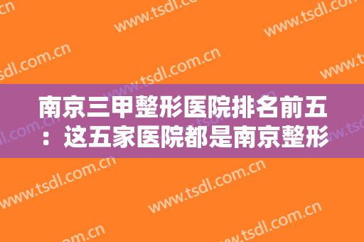 南京三甲整形医院排名前五：这五家医院都是南京整形的好选择，值得您的光临