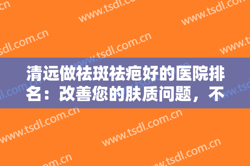 清远做祛斑祛疤好的医院排名：改善您的肤质问题，不妨来这些医院看看吧！