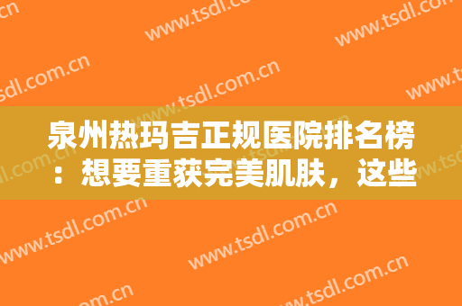 泉州热玛吉正规医院排名榜：想要重获完美肌肤，这些医院可以来帮你！