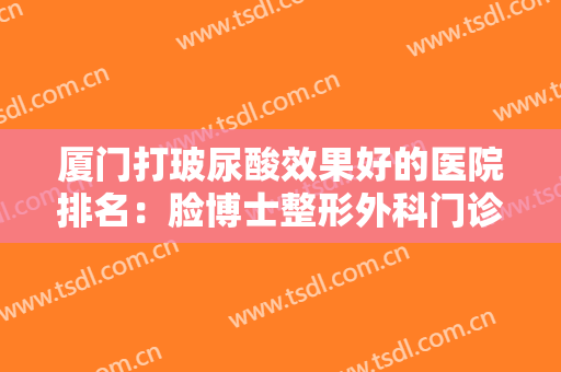 厦门打玻尿酸效果好的医院排名：脸博士整形外科门诊部上榜，其他医院都是哪些？