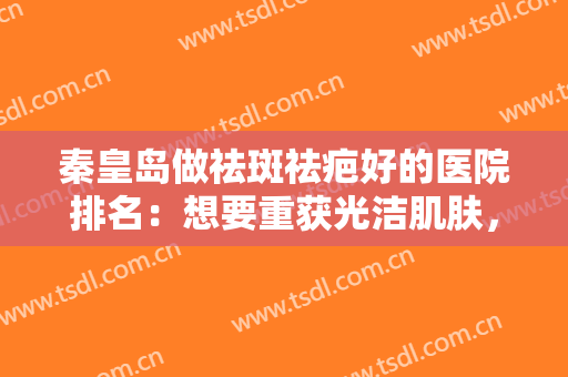 秦皇岛做祛斑祛疤好的医院排名：想要重获光洁肌肤，这些医院是专业的！