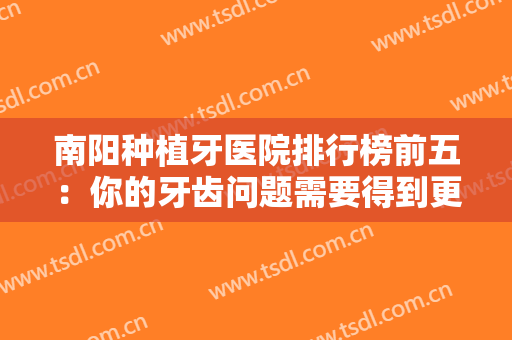 南阳种植牙医院排行榜前五：你的牙齿问题需要得到更多的重视，一起来看看吧！