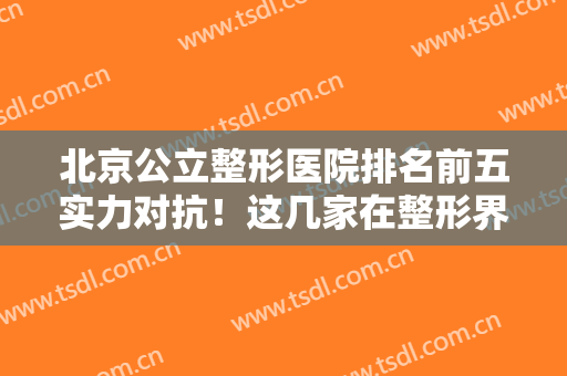 北京公立整形医院排名前五实力对抗！这几家在整形界拥有姓名！价格一览！