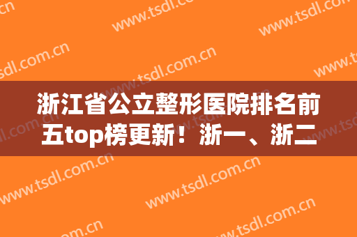 浙江省公立整形医院排名前五top榜更新！浙一、浙二口碑情况详解(浙江整容医院排名)