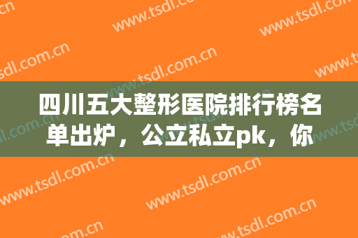 四川五大整形医院排行榜名单出炉，公立私立pk，你喜欢哪家?(四川整形医院排名前十名)
