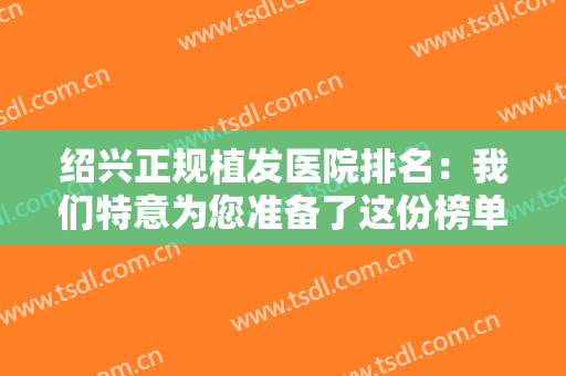绍兴正规植发医院排名：我们特意为您准备了这份榜单，不妨来看看吧！