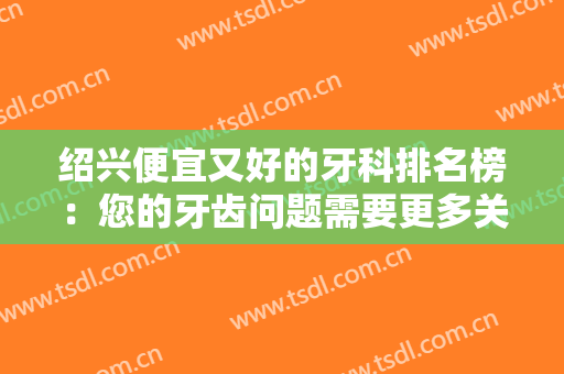 绍兴便宜又好的牙科排名榜：您的牙齿问题需要更多关注，这些医院来帮您