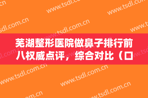 芜湖整形医院做鼻子排行前八权威点评，综合对比（口碑）一句话总结！(芜湖三甲医院整形科)