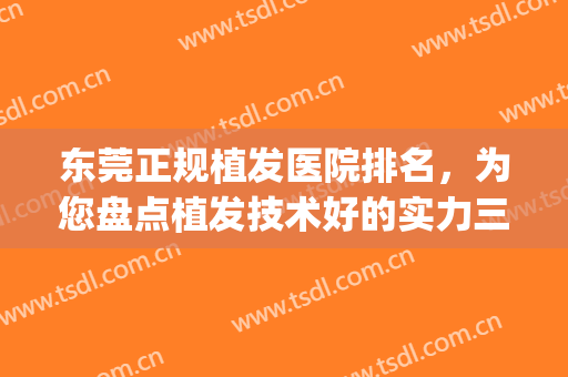 东莞正规植发医院排名，为您盘点植发技术好的实力三甲，点击收藏！(东莞植发医院哪家医技术好)