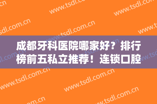 成都牙科医院哪家好？排行榜前五私立推荐！连锁口腔便宜又好(成都市私立牙科医院排行榜)