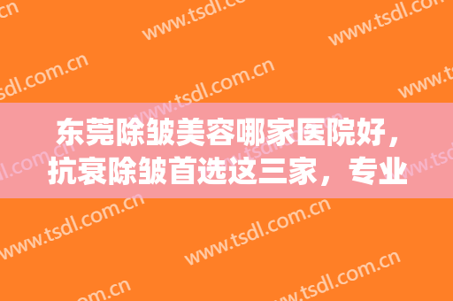 东莞除皱美容哪家医院好，抗衰除皱首选这三家，专业靠谱！(哪家整形医院除皱好)