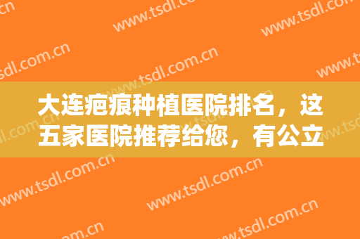 大连疤痕种植医院排名，这五家医院推荐给您，有公立也有私立！(大连去疤痕正规专业医院)