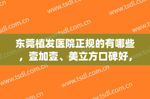 东莞植发医院正规的有哪些，壹加壹、美立方口碑好，成功跻身前三！(东莞正规植发医院排名)