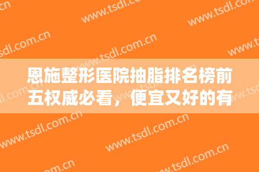 恩施整形医院抽脂排名榜前五权威必看，便宜又好的有：美年华、天后(恩施整形医院排行榜)