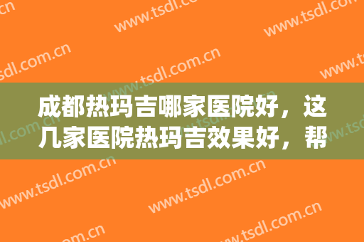 成都热玛吉哪家医院好，这几家医院热玛吉效果好，帮助你抗衰抗老！(成都做热玛效果和口碑最好的医院)