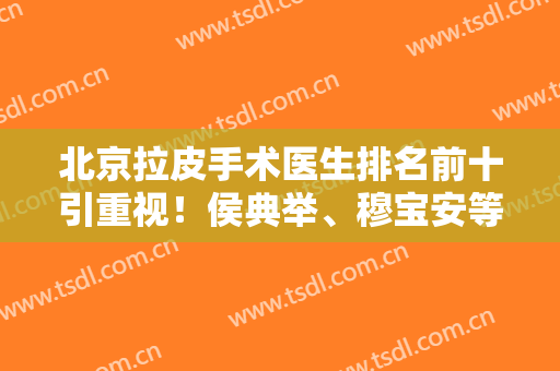 北京拉皮手术医生排名前十引重视！侯典举、穆宝安等多次上榜优势尽显！