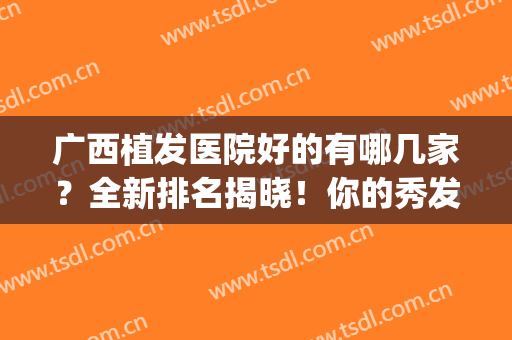 广西植发医院好的有哪几家？全新排名揭晓！你的秀发由它守护(广西植发中心)