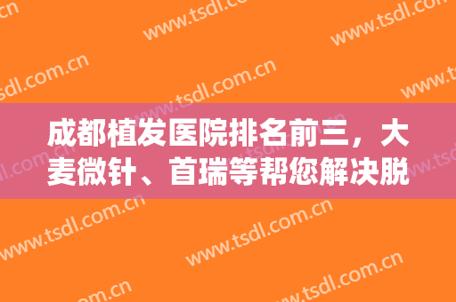 成都植发医院排名前三，大麦微针、首瑞等帮您解决脱发掉发难题！(植发正规医院排名单)