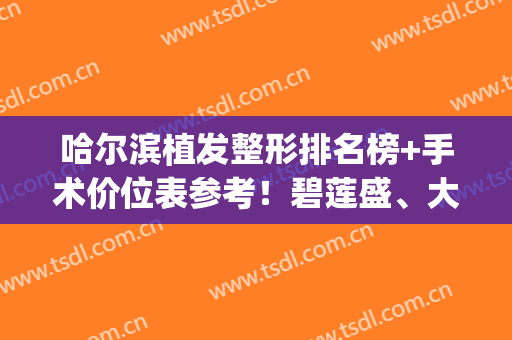 哈尔滨植发整形排名榜+手术价位表参考！碧莲盛、大麦微针哪个靠谱？(大麦微针植发是正规医院吗)