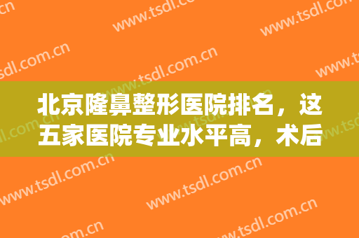 北京隆鼻整形医院排名，这五家医院专业水平高，术后效果好！(北京哪个整形医院做鼻子好)