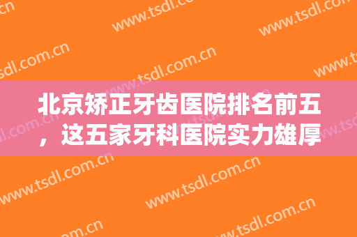 北京矫正牙齿医院排名前五，这五家牙科医院实力雄厚，技术水平高！(北京牙齿矫正比较好的医院)
