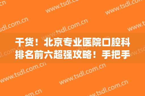 干货！北京专业医院口腔科排名前六超强攻略！手把手教你选医院(北京综合医院口腔科排名)