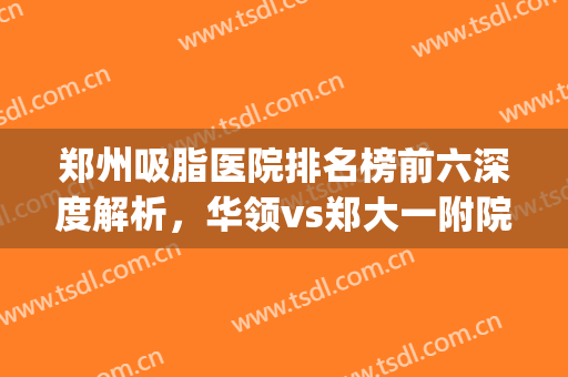 郑州吸脂医院排名榜前六深度解析，华领vs郑大一附院，各有优势(郑州华领吸脂怎么样)