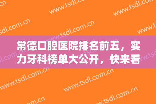 常德口腔医院排名前五，实力牙科榜单大公开，快来看看吧！(常德市牙科医院哪个最好)