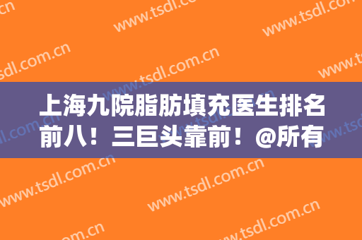 上海九院脂肪填充医生排名前八！三巨头靠前！@所有人收藏起来！(上海九院脂肪填充专家排名)