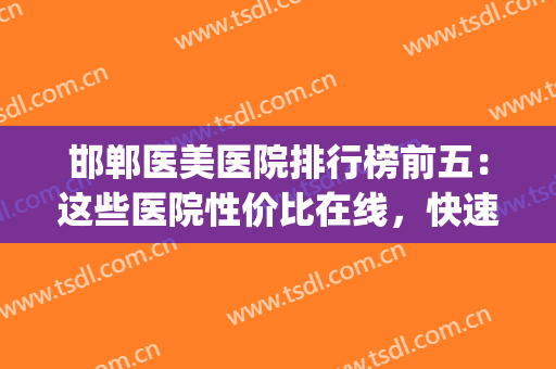邯郸医美医院排行榜前五：这些医院性价比在线，快速点击查收~(邯郸美容整形医院排名)